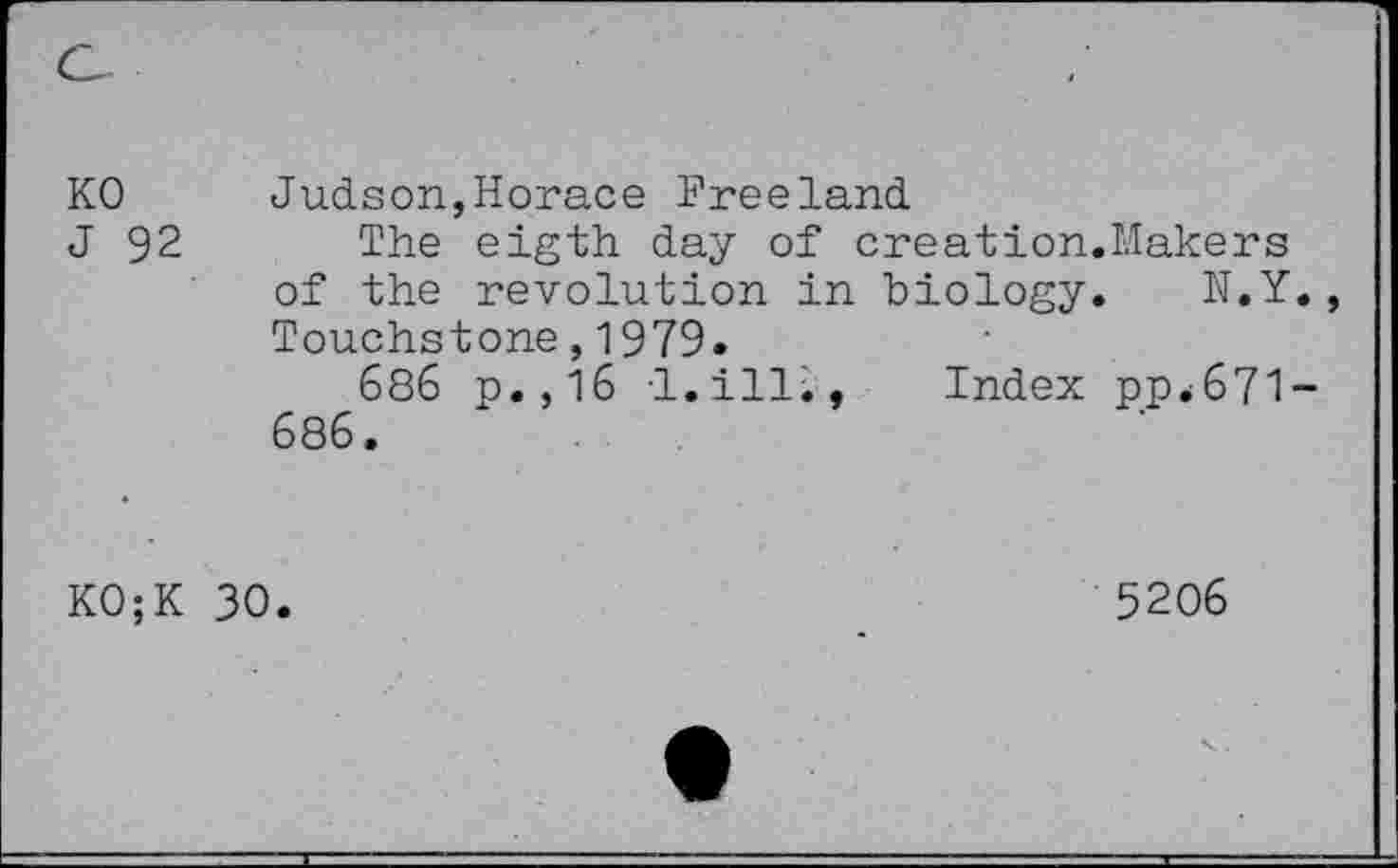 ﻿KO
J 92
Judson,Horace Freeland
The eigth day of creation.Makers of the revolution in biology. N.Y Touchstone,1979.
686 p.,16 I.ill;
686.
Index ppè671-
KO;K
30
5206